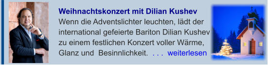 Weihnachtskonzert mit Dilian Kushev  Wenn die Adventslichter leuchten, lädt derinternational gefeierte Bariton Dilian Kushevzu einem festlichen Konzert voller Wärme,Glanz und  Besinnlichkeit.  . . .  weiterlesen
